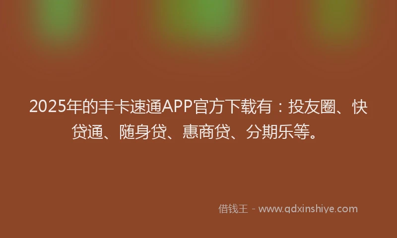 2025年的丰卡速通APP官方下载有：投友圈、快贷通、随身贷、惠商贷、分期乐等。