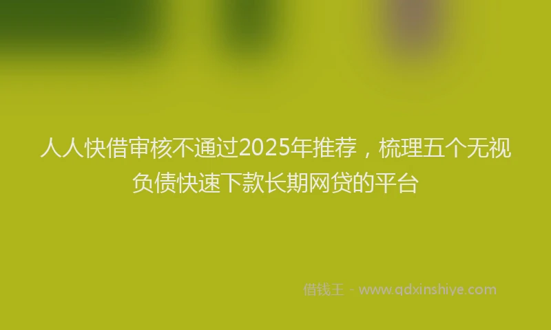 人人快借审核不通过2025年推荐，梳理五个无视负债快速下款长期网贷的平台