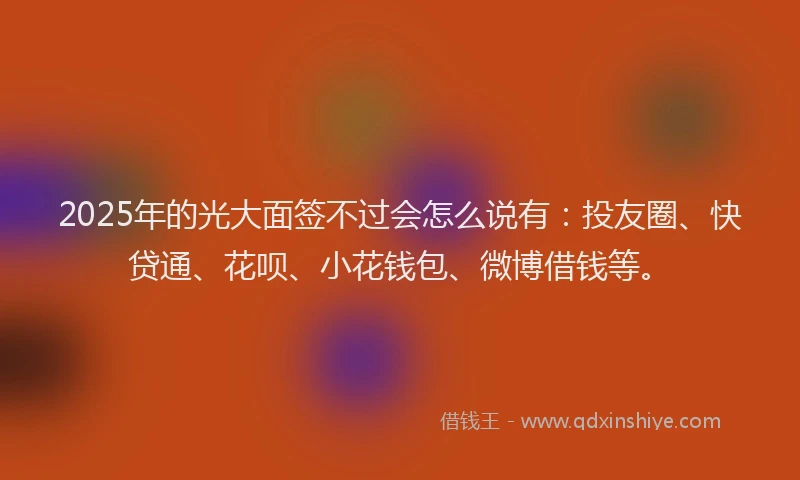 2025年的光大面签不过会怎么说有：投友圈、快贷通、花呗、小花钱包、微博借钱等。