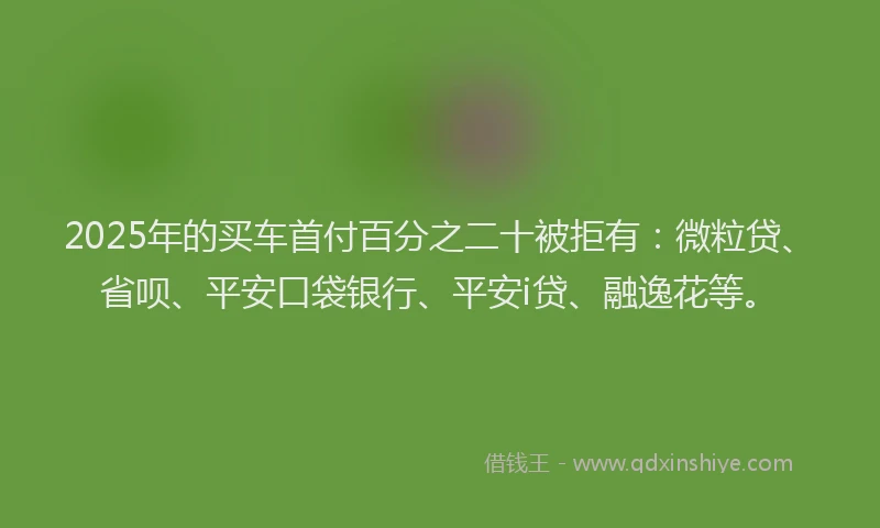 2025年的买车首付百分之二十被拒有：微粒贷、省呗、平安口袋银行、平安i贷、融逸花等。