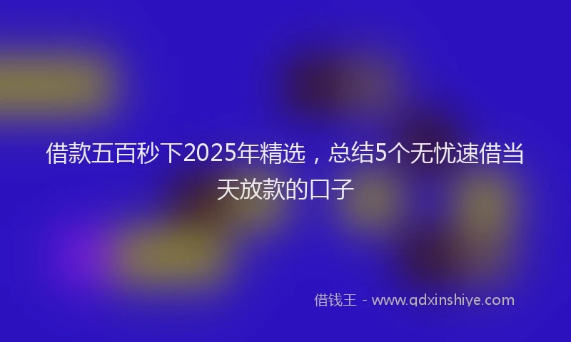 借款五百秒下2025年精选，总结5个无忧速借当天放款的口子