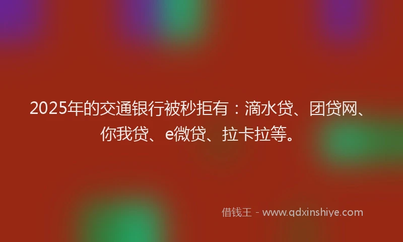2025年的交通银行被秒拒有：滴水贷、团贷网、你我贷、e微贷、拉卡拉等。