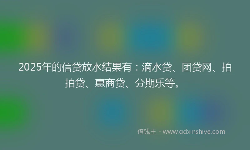 2025年的信贷放水结果有：滴水贷、团贷网、拍拍贷、惠商贷、分期乐等。