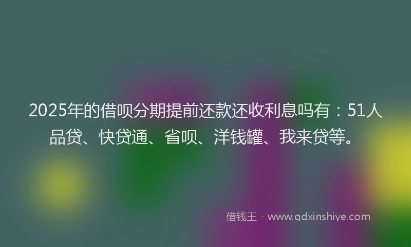 2025年的借呗分期提前还款还收利息吗有：51人品贷、快贷通、省呗、洋钱罐、我来贷等。