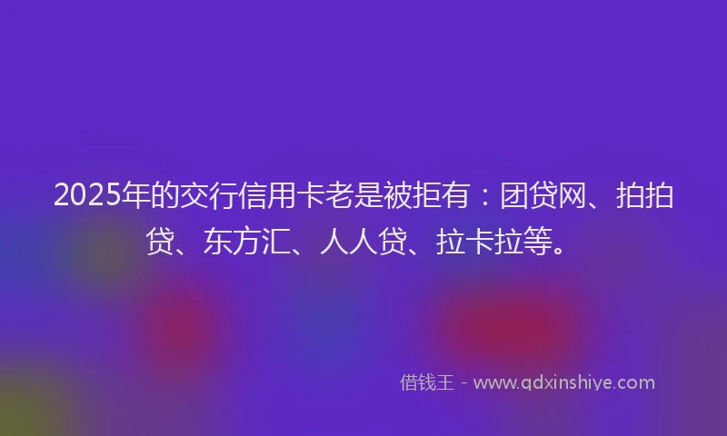 2025年的交行信用卡老是被拒有：团贷网、拍拍贷、东方汇、人人贷、拉卡拉等。
