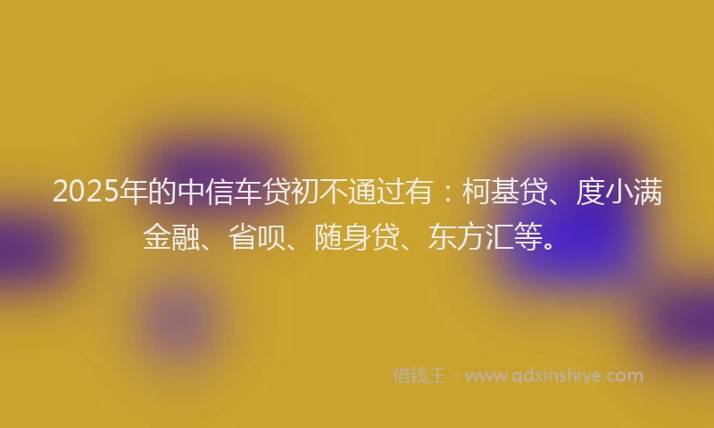 2025年的中信车贷初不通过有：柯基贷、度小满金融、省呗、随身贷、东方汇等。