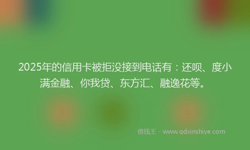 2025年的信用卡被拒没接到电话有：还呗、度小满金融、你我贷、东方汇、融逸花等。