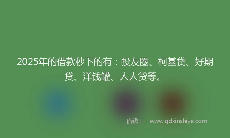 2025年的借款秒下的有：投友圈、柯基贷、好期贷、洋钱罐、人人贷等。