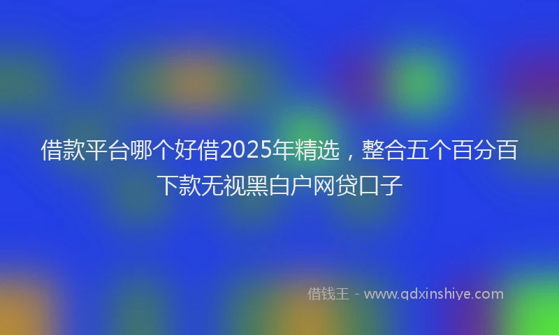 借款平台哪个好借2025年精选，整合五个百分百下款无视黑白户网贷口子
