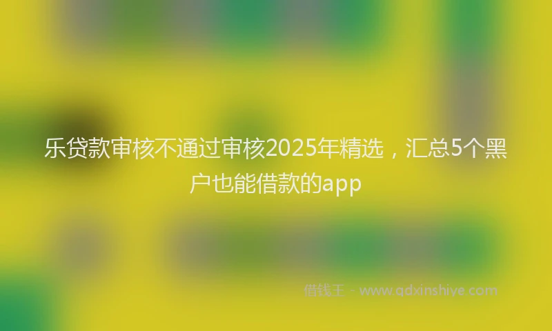 乐贷款审核不通过审核2025年精选，汇总5个黑户也能借款的app