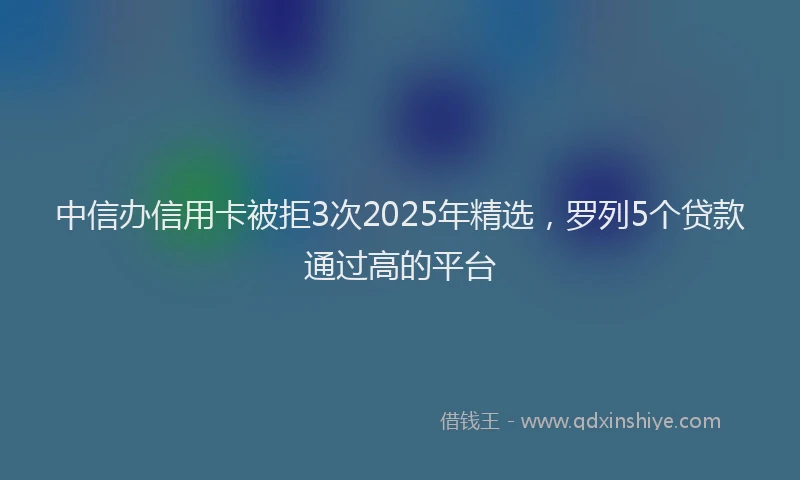 中信办信用卡被拒3次2025年精选，罗列5个贷款通过高的平台