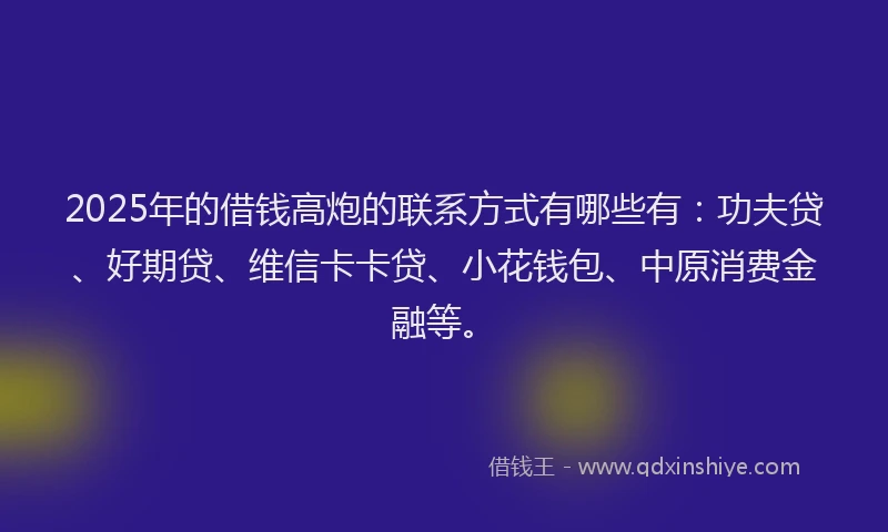 2025年的借钱高炮的联系方式有哪些有：功夫贷、好期贷、维信卡卡贷、小花钱包、中原消费金融等。