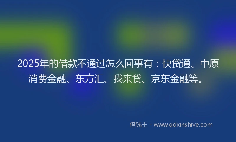 2025年的借款不通过怎么回事有：快贷通、中原消费金融、东方汇、我来贷、京东金融等。