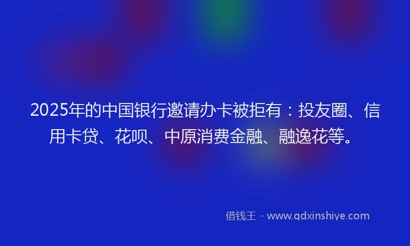 2025年的中国银行邀请办卡被拒有：投友圈、信用卡贷、花呗、中原消费金融、融逸花等。