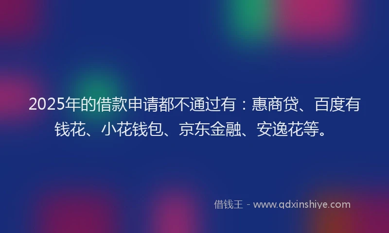 2025年的借款申请都不通过有：惠商贷、百度有钱花、小花钱包、京东金融、安逸花等。