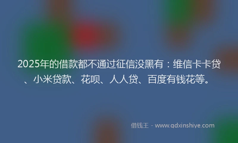 2025年的借款都不通过征信没黑有：维信卡卡贷、小米贷款、花呗、人人贷、百度有钱花等。