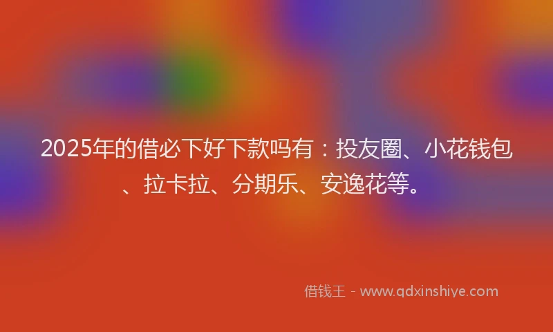 2025年的借必下好下款吗有：投友圈、小花钱包、拉卡拉、分期乐、安逸花等。