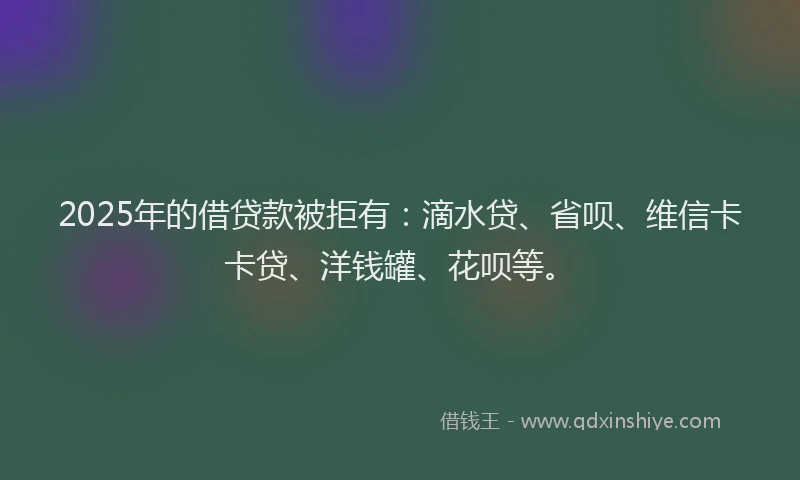 2025年的借贷款被拒有：滴水贷、省呗、维信卡卡贷、洋钱罐、花呗等。
