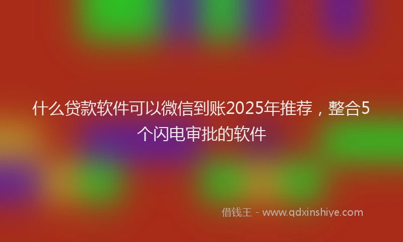 什么贷款软件可以微信到账2025年推荐，整合5个闪电审批的软件