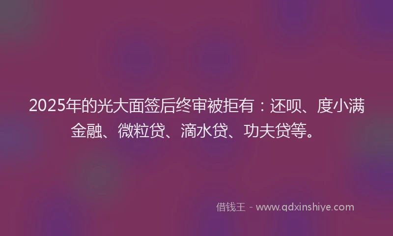 2025年的光大面签后终审被拒有：还呗、度小满金融、微粒贷、滴水贷、功夫贷等。