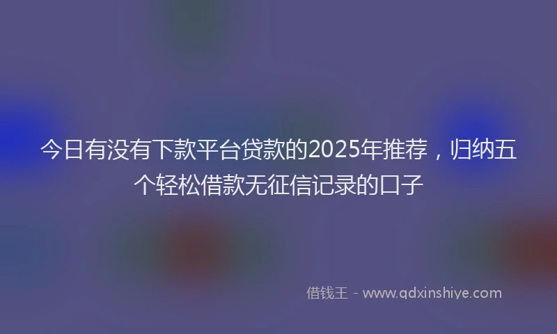 今日有没有下款平台贷款的2025年推荐，归纳五个轻松借款无征信记录的口子
