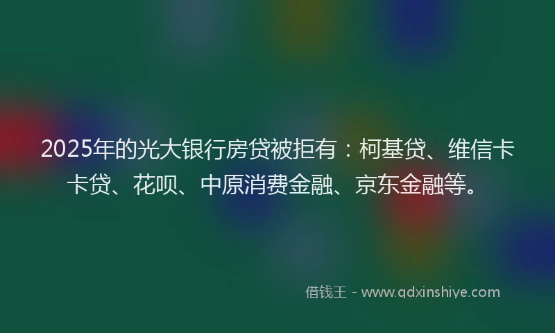 2025年的光大银行房贷被拒有：柯基贷、维信卡卡贷、花呗、中原消费金融、京东金融等。
