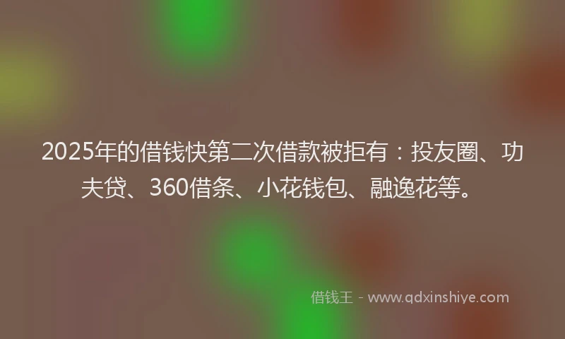 2025年的借钱快第二次借款被拒有：投友圈、功夫贷、360借条、小花钱包、融逸花等。