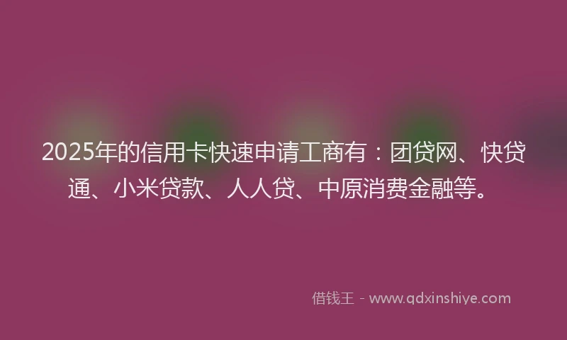 2025年的信用卡快速申请工商有：团贷网、快贷通、小米贷款、人人贷、中原消费金融等。