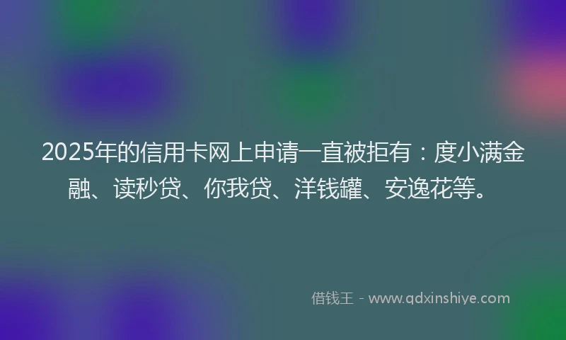 2025年的信用卡网上申请一直被拒有：度小满金融、读秒贷、你我贷、洋钱罐、安逸花等。