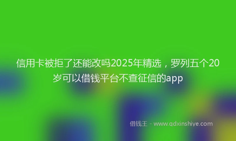 信用卡被拒了还能改吗2025年精选，罗列五个20岁可以借钱平台不查征信的app
