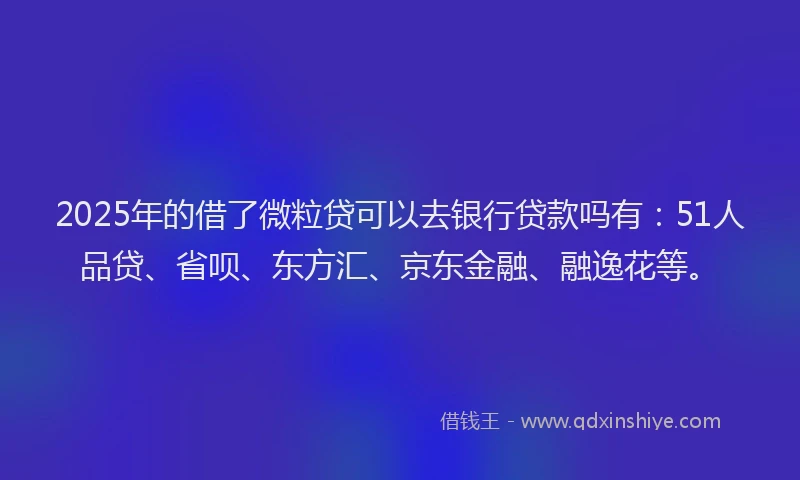 2025年的借了微粒贷可以去银行贷款吗有：51人品贷、省呗、东方汇、京东金融、融逸花等。