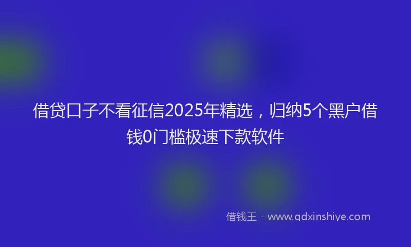 借贷口子不看征信2025年精选，归纳5个黑户借钱0门槛极速下款软件