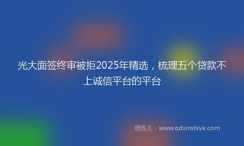 光大面签终审被拒2025年精选，梳理五个贷款不上诚信平台的平台