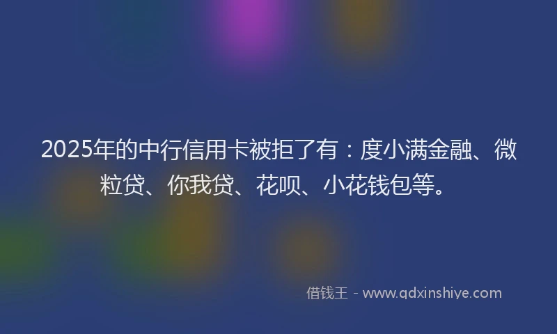 2025年的中行信用卡被拒了有：度小满金融、微粒贷、你我贷、花呗、小花钱包等。