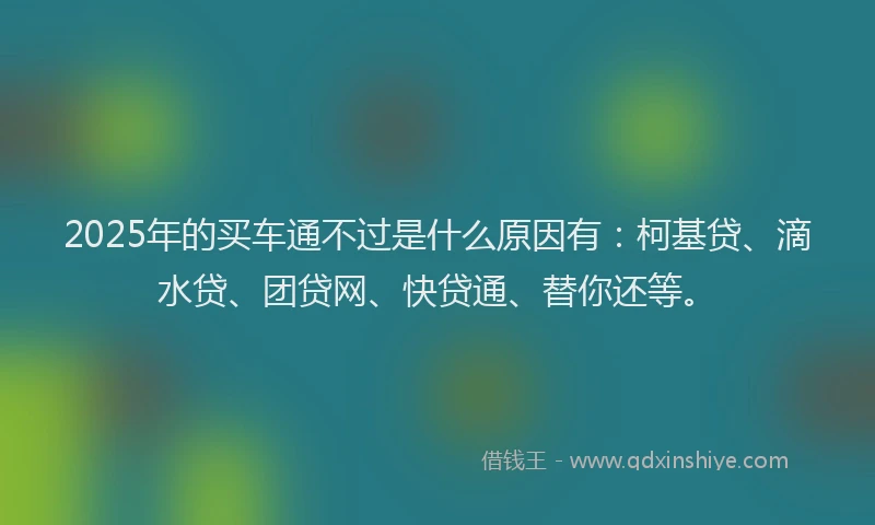 2025年的买车通不过是什么原因有：柯基贷、滴水贷、团贷网、快贷通、替你还等。