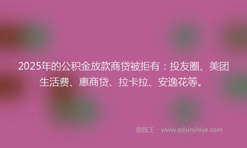 2025年的公积金放款商贷被拒有：投友圈、美团生活费、惠商贷、拉卡拉、安逸花等。
