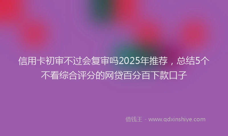 信用卡初审不过会复审吗2025年推荐，总结5个不看综合评分的网贷百分百下款口子