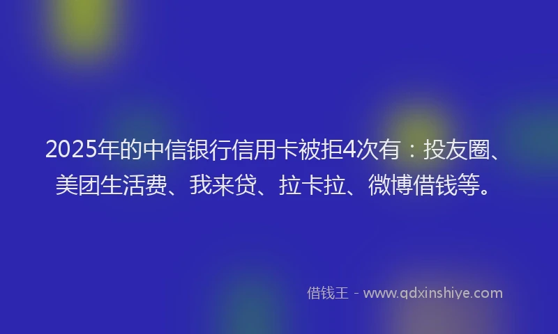 2025年的中信银行信用卡被拒4次有：投友圈、美团生活费、我来贷、拉卡拉、微博借钱等。