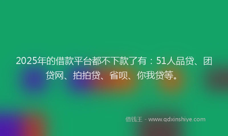 2025年的借款平台都不下款了有：51人品贷、团贷网、拍拍贷、省呗、你我贷等。