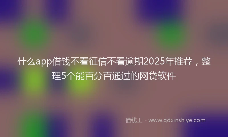 什么app借钱不看征信不看逾期2025年推荐，整理5个能百分百通过的网贷软件