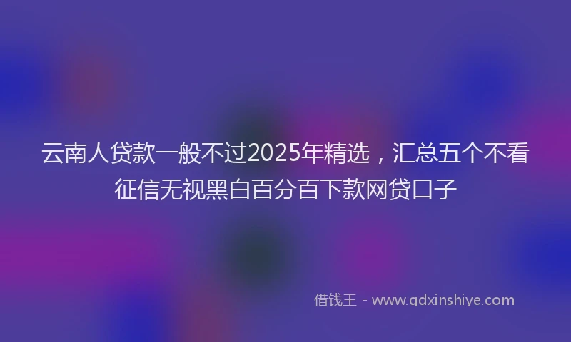云南人贷款一般不过2025年精选，汇总五个不看征信无视黑白百分百下款网贷口子
