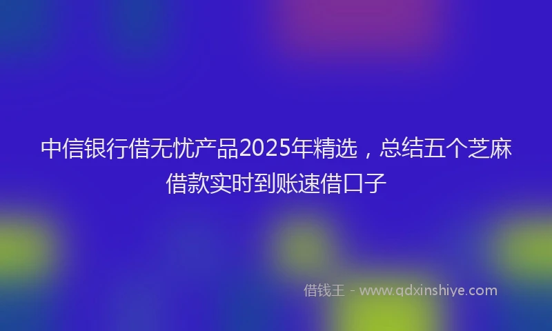 中信银行借无忧产品2025年精选，总结五个芝麻借款实时到账速借口子