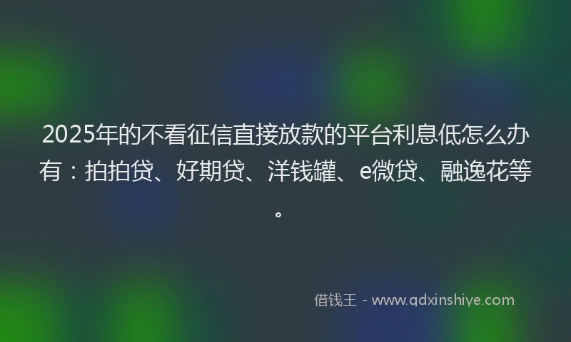 2025年的不看征信直接放款的平台利息低怎么办有：拍拍贷、好期贷、洋钱罐、e微贷、融逸花等。