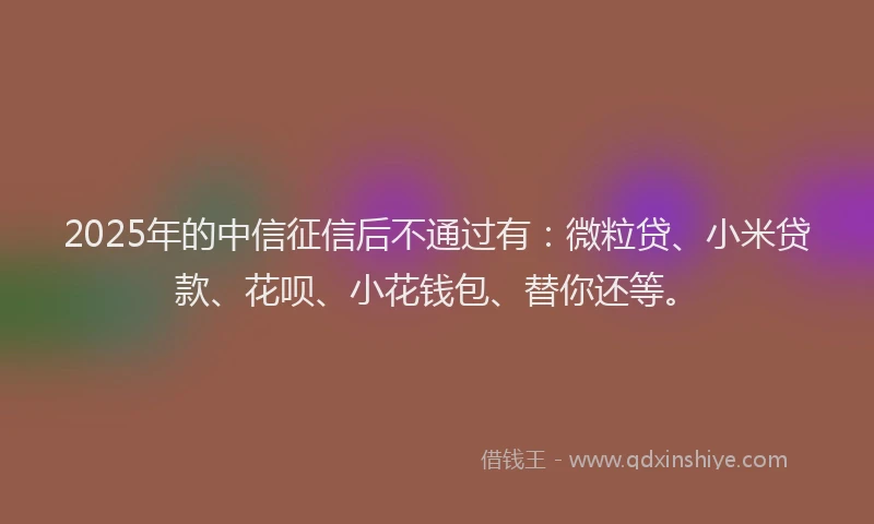 2025年的中信征信后不通过有：微粒贷、小米贷款、花呗、小花钱包、替你还等。