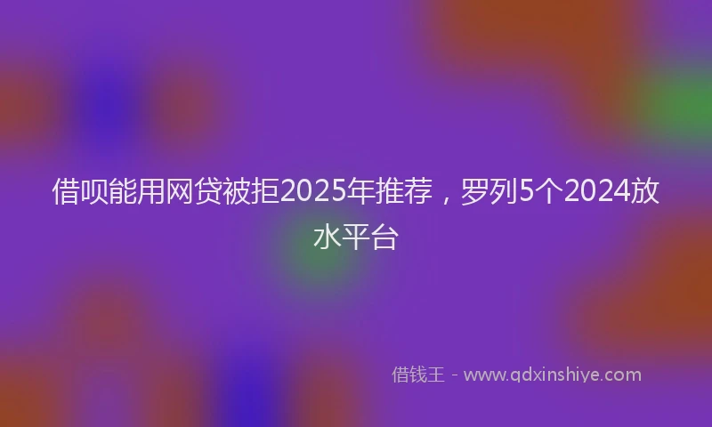 借呗能用网贷被拒2025年推荐，罗列5个2024放水平台