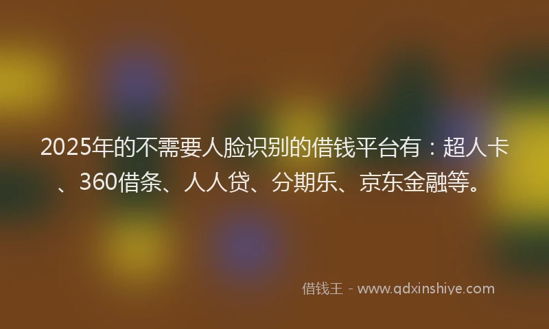 2025年的不需要人脸识别的借钱平台有：超人卡、360借条、人人贷、分期乐、京东金融等。
