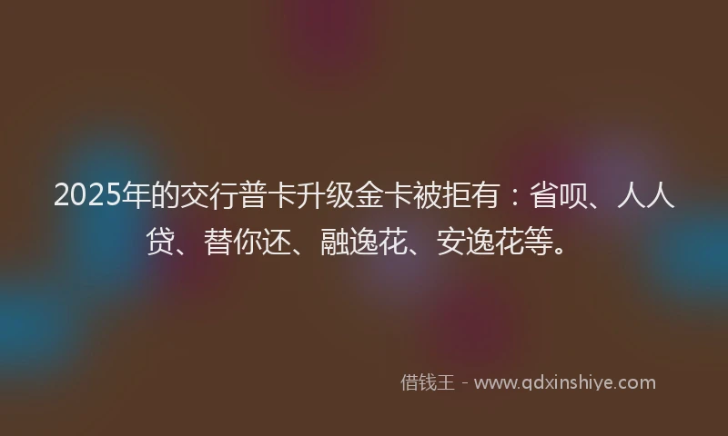 2025年的交行普卡升级金卡被拒有：省呗、人人贷、替你还、融逸花、安逸花等。