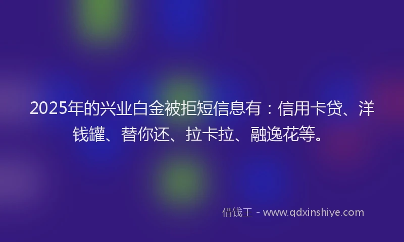 2025年的兴业白金被拒短信息有：信用卡贷、洋钱罐、替你还、拉卡拉、融逸花等。