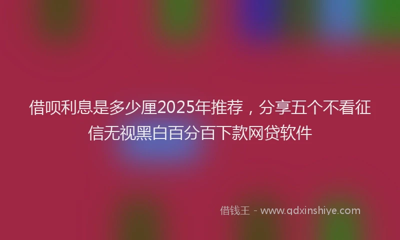 借呗利息是多少厘2025年推荐，分享五个不看征信无视黑白百分百下款网贷软件