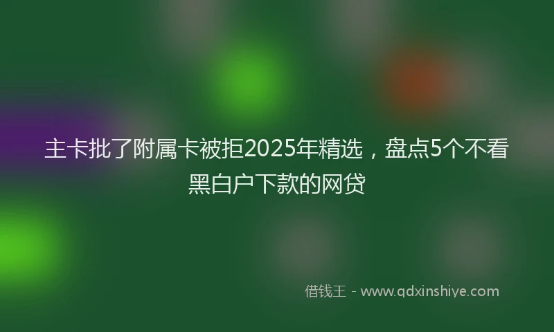 主卡批了附属卡被拒2025年精选，盘点5个不看黑白户下款的网贷